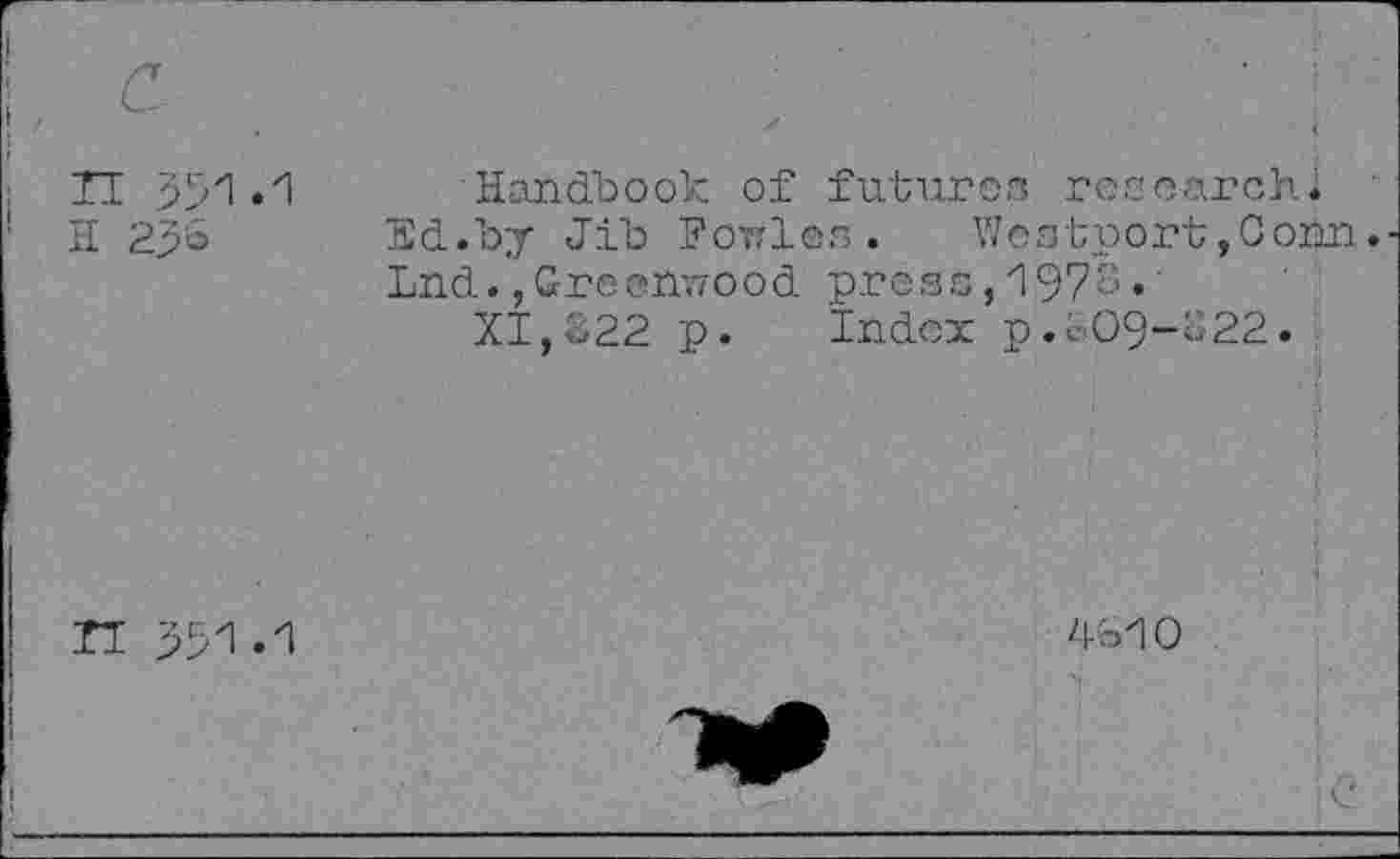 ﻿Handbook of futures researchi Ed.by Jib FoTfles .	Westport,Conn.
Lnd.,Greenwood press,197S•
XI,322 p. Index p.309-322.
4310